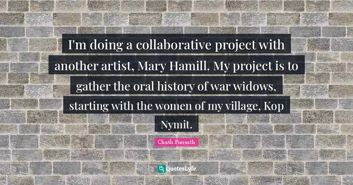 I'm doing a collaborative project with another artist, Mary Hamill. My project is to gather the oral history of war widows, starting with the women of my village, Kop Nymit.