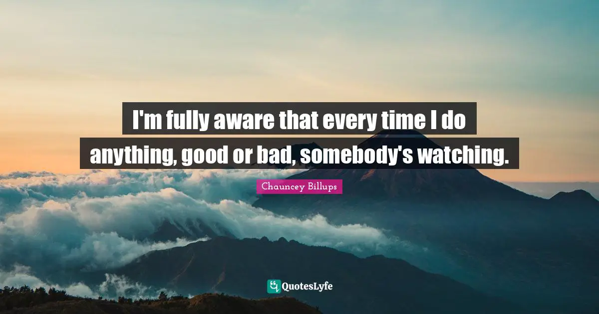 I'm fully aware that every time I do anything, good or bad, somebody's watching.