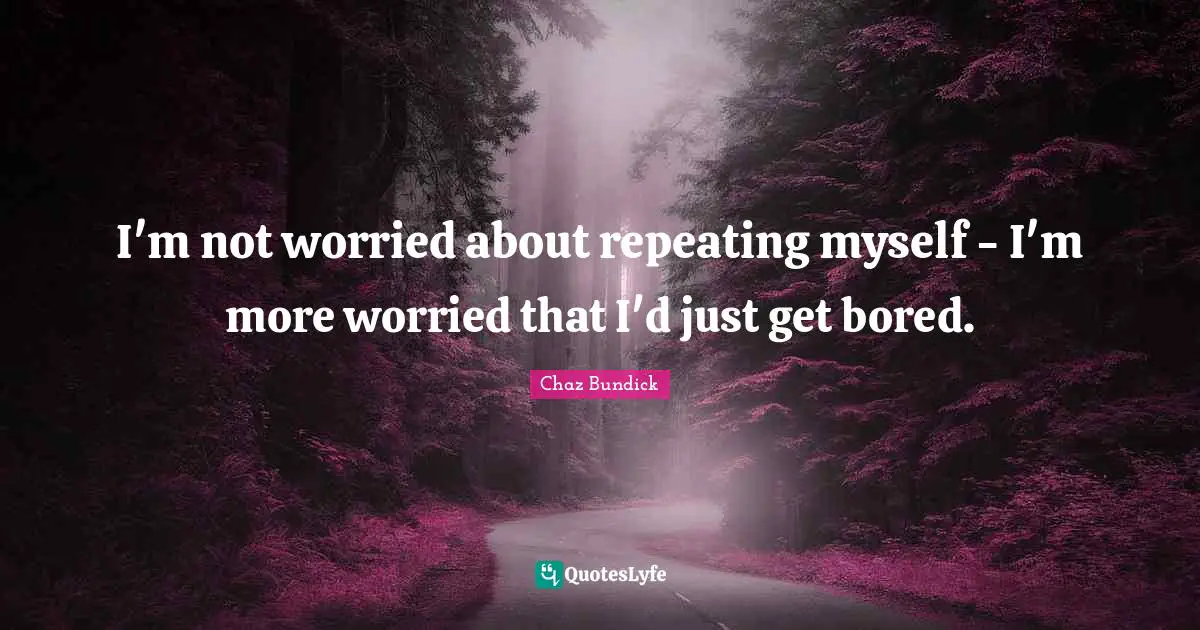 I'm not worried about repeating myself - I'm more worried that I'd just get bored.