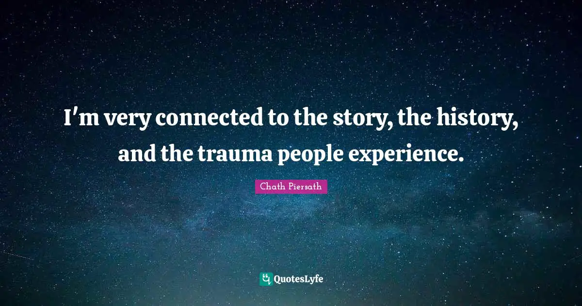I'm very connected to the story, the history, and the trauma people experience.