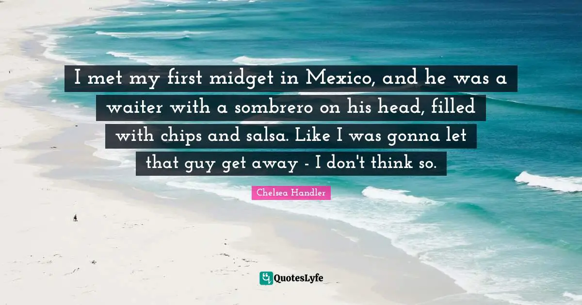 Chips Quotes: "I met my first midget in Mexico, and he was a waiter with a sombrero on his head, filled with chips and salsa. Like I was gonna let that guy get away - I don't think so."