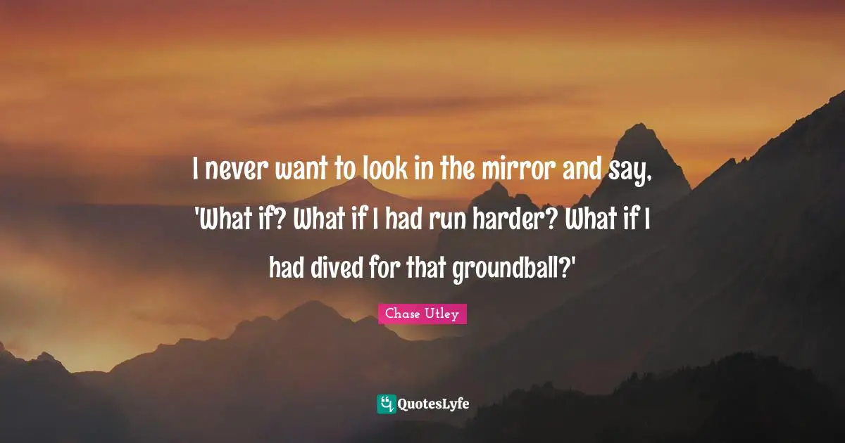 I never want to look in the mirror and say, 'What if? What if I had run harder? What if I had dived for that groundball?'