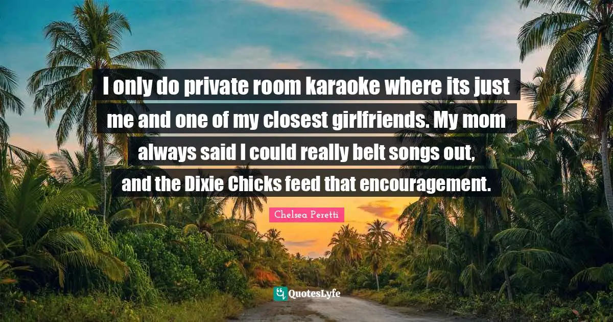 Karaoke Quotes: "I only do private room karaoke where its just me and one of my closest girlfriends. My mom always said I could really belt songs out, and the Dixie Chicks feed that encouragement."
