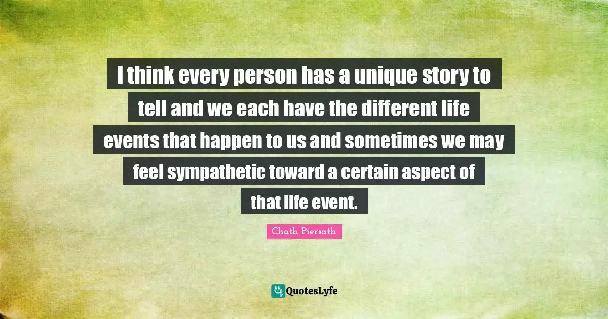 I think every person has a unique story to tell and we each have the different life events that happen to us and sometimes we may feel sympathetic toward a certain aspect of that life event.