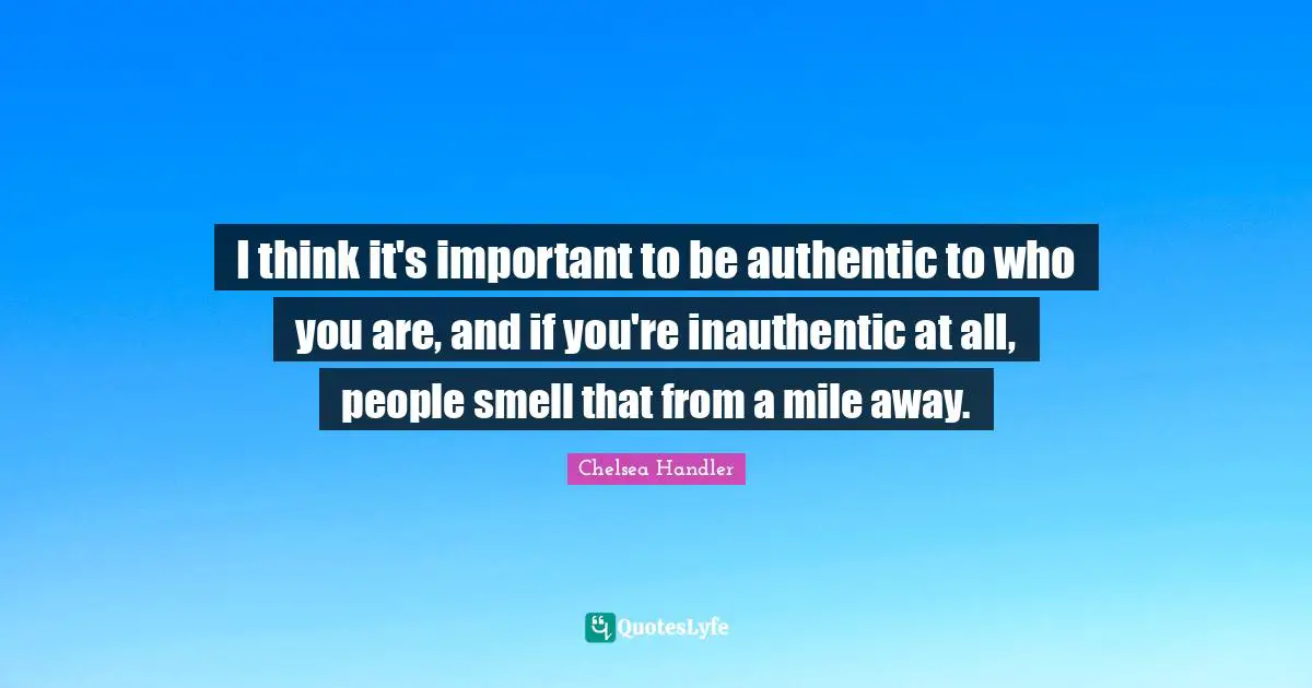 I think it's important to be authentic to who you are, and if you're inauthentic at all, people smell that from a mile away.