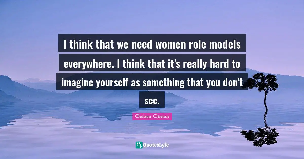 I think that we need women role models everywhere. I think that it's really hard to imagine yourself as something that you don't see.
