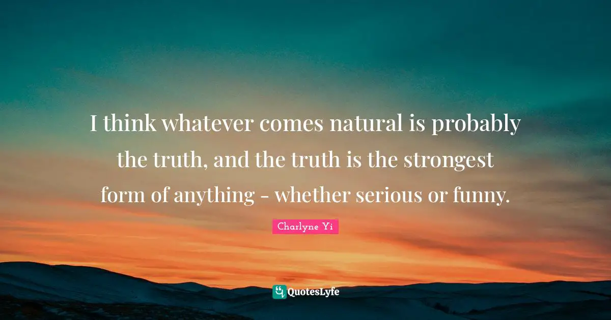 I think whatever comes natural is probably the truth, and the truth is the strongest form of anything - whether serious or funny.