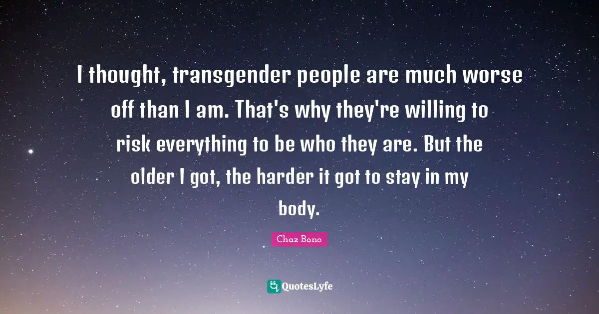 I thought, transgender people are much worse off than I am. That's why they're willing to risk everything to be who they are. But the older I got, the harder it got to stay in my body.