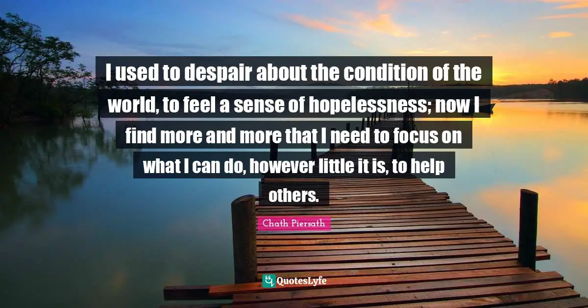 I used to despair about the condition of the world, to feel a sense of hopelessness; now I find more and more that I need to focus on what I can do, however little it is, to help others.