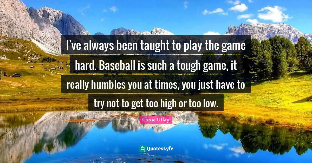 I've always been taught to play the game hard. Baseball is such a tough game, it really humbles you at times, you just have to try not to get too high or too low.