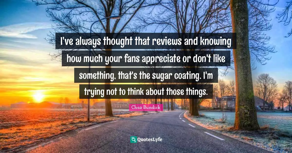 I've always thought that reviews and knowing how much your fans appreciate or don't like something, that's the sugar coating. I'm trying not to think about those things.