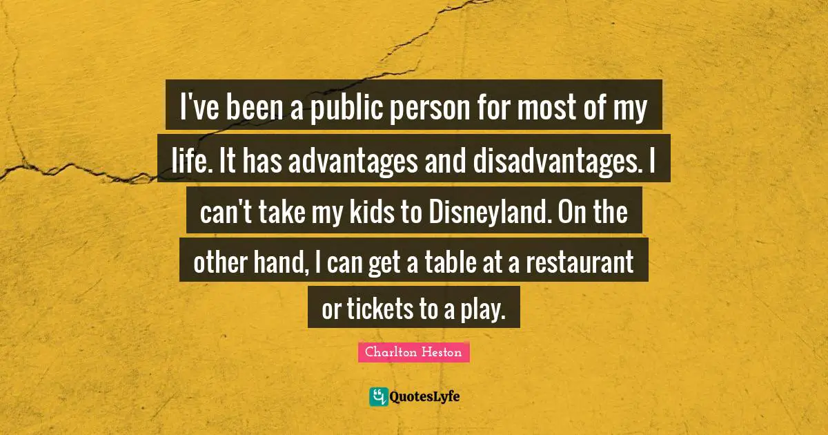 Charlton Heston Quotes: "I've been a public person for most of my life. It has advantages and disadvantages. I can't take my kids to Disneyland. On the other hand, I can get a table at a restaurant or tickets to a play."