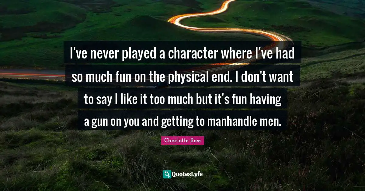 I've never played a character where I've had so much fun on the physical end. I don't want to say I like it too much but it's fun having a gun on you and getting to manhandle men.