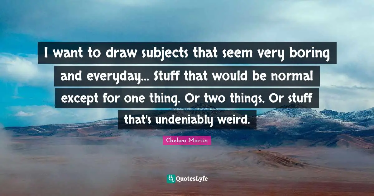 I want to draw subjects that seem very boring and everyday... Stuff that would be normal except for one thing. Or two things. Or stuff that's undeniably weird.