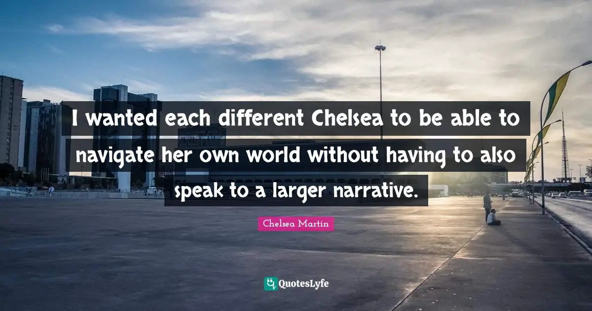 I wanted each different Chelsea to be able to navigate her own world without having to also speak to a larger narrative.