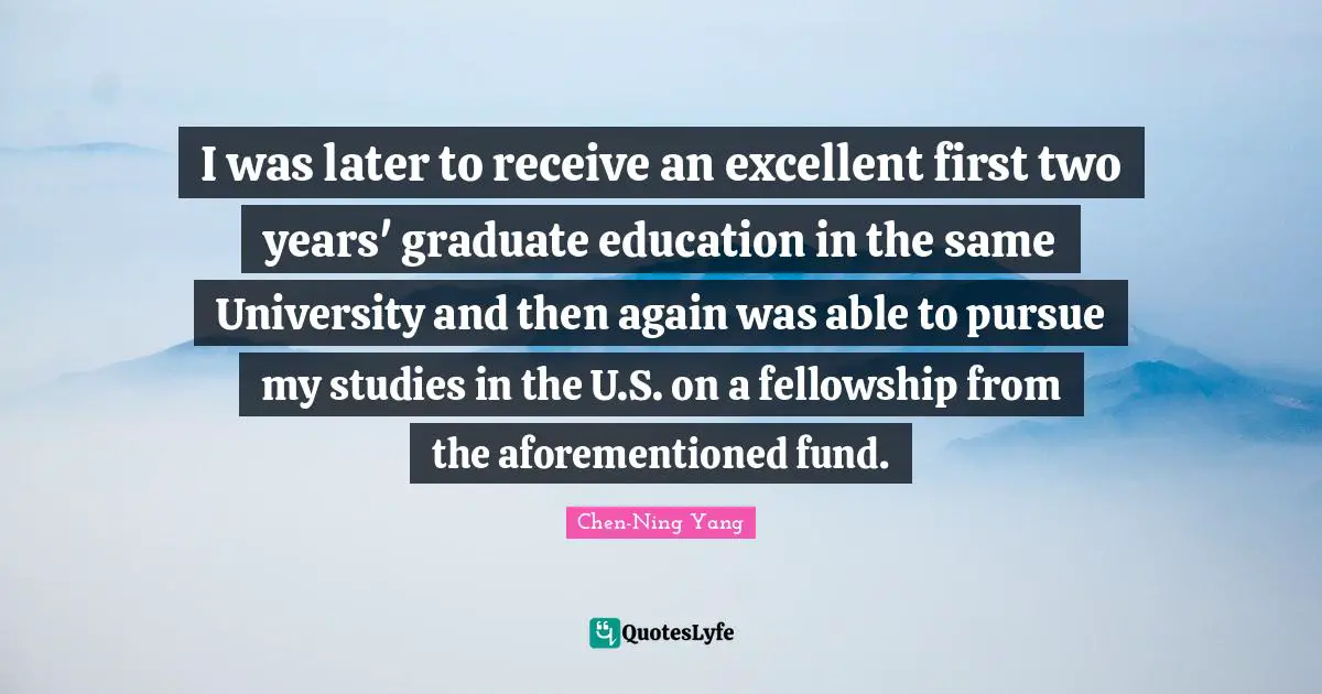 I was later to receive an excellent first two years' graduate education in the same University and then again was able to pursue my studies in the U.S. on a fellowship from the aforementioned fund.