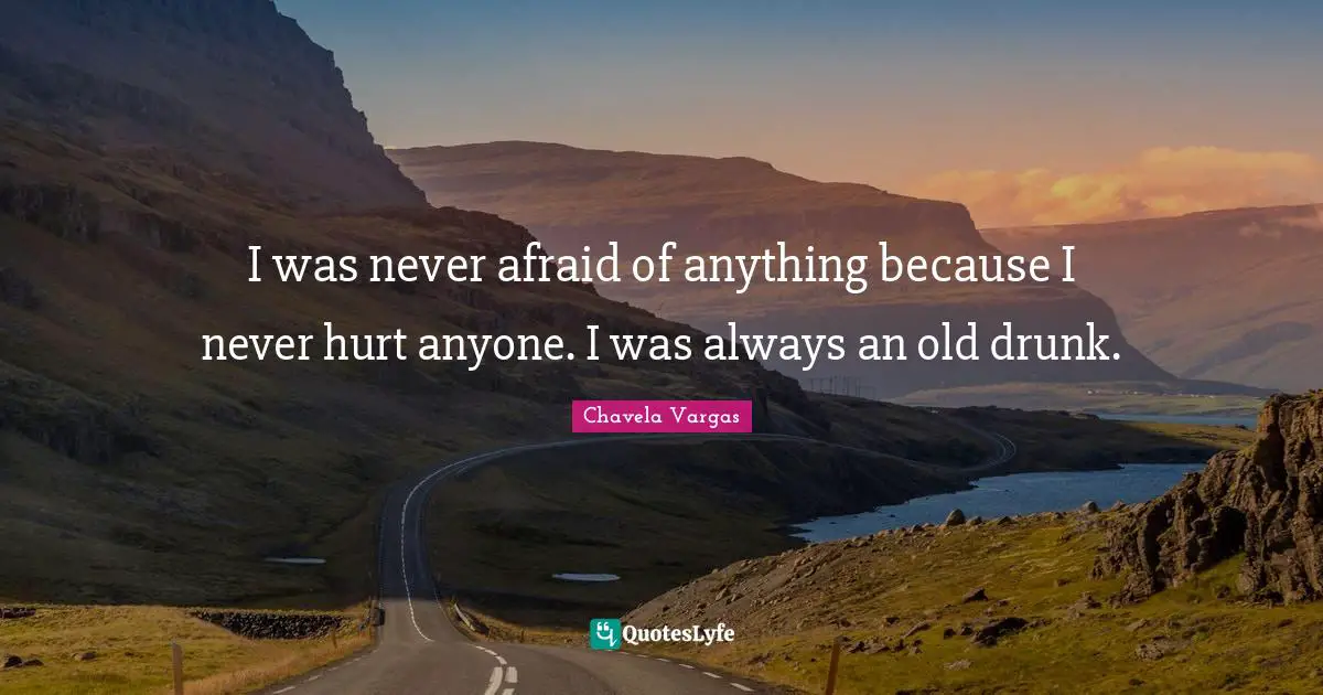 I was never afraid of anything because I never hurt anyone. I was always an old drunk.