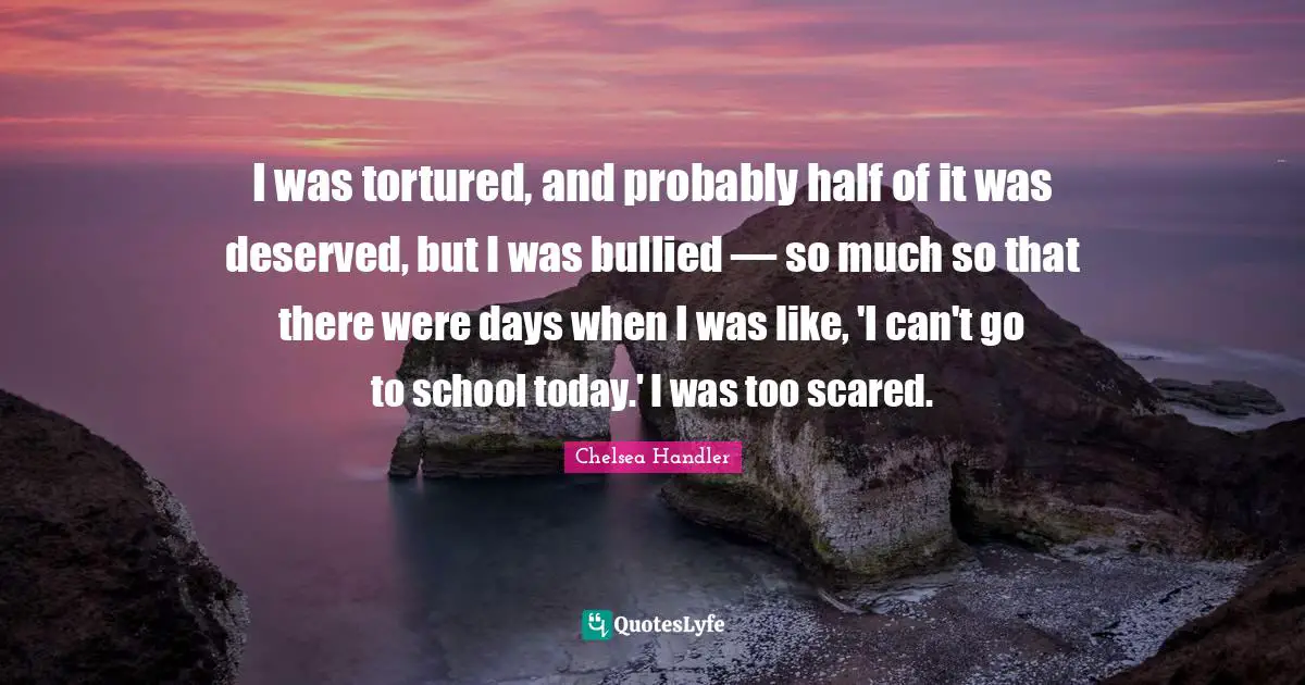 I was tortured, and probably half of it was deserved, but I was bullied — so much so that there were days when I was like, 'I can't go to school today.' I was too scared.