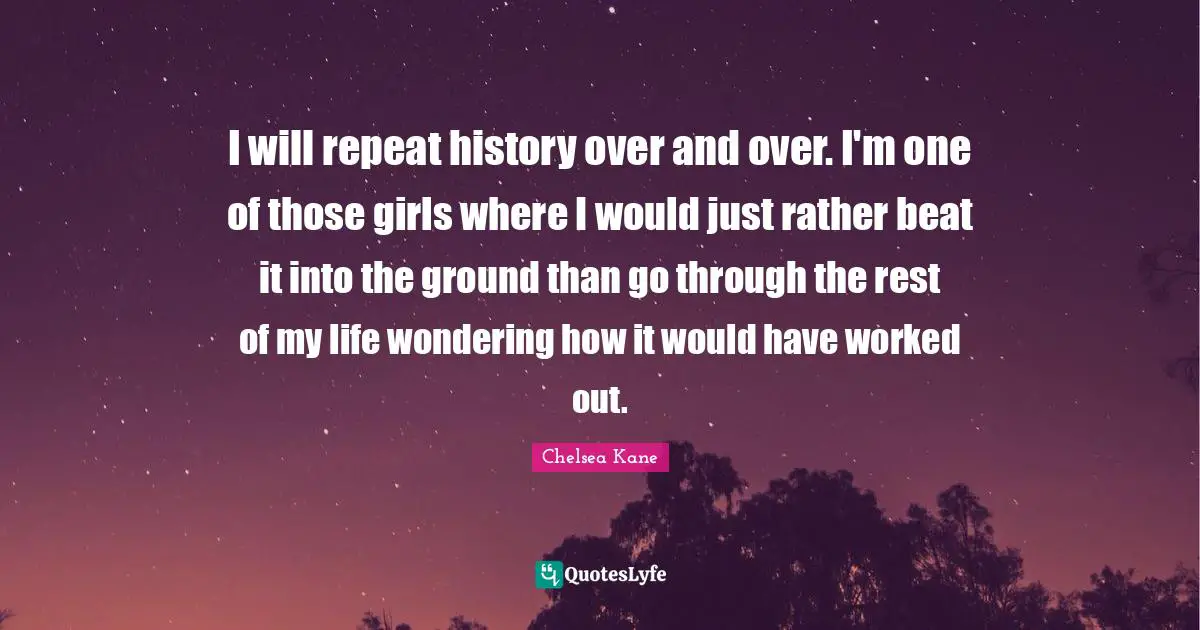 I will repeat history over and over. I'm one of those girls where I would just rather beat it into the ground than go through the rest of my life wondering how it would have worked out.