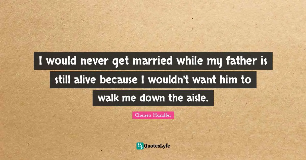 I would never get married while my father is still alive because I wouldn't want him to walk me down the aisle.