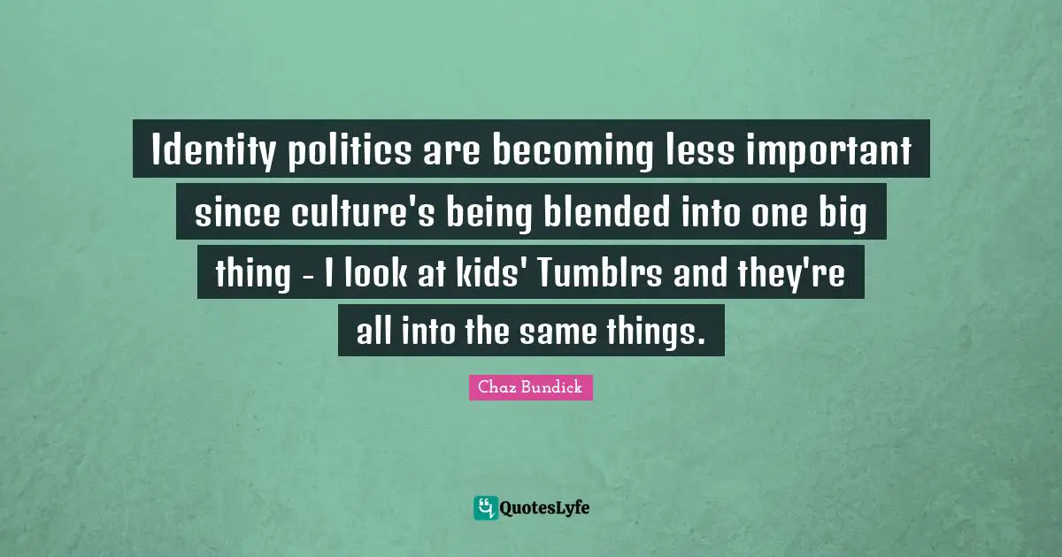 Identity politics are becoming less important since culture's being blended into one big thing - I look at kids' Tumblrs and they're all into the same things.
