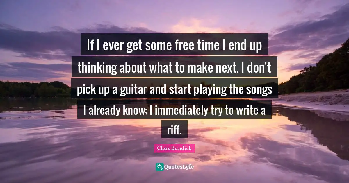 If I ever get some free time I end up thinking about what to make next. I don't pick up a guitar and start playing the songs I already know; I immediately try to write a riff.