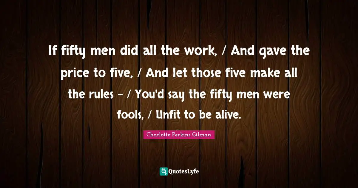If fifty men did all the work, / And gave the price to five, / And let those five make all the rules - / You'd say the fifty men were fools, / Unfit to be alive.