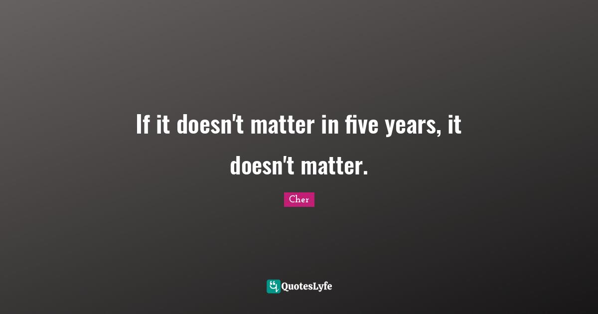Cher Quotes: "If it doesn't matter in five years, it doesn't matter."