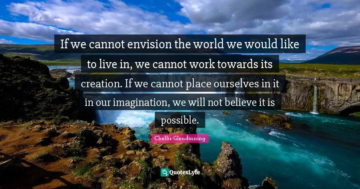 If we cannot envision the world we would like to live in, we cannot work towards its creation. If we cannot place ourselves in it in our imagination, we will not believe it is possible.