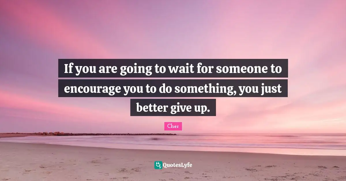 If you are going to wait for someone to encourage you to do something, you just better give up.