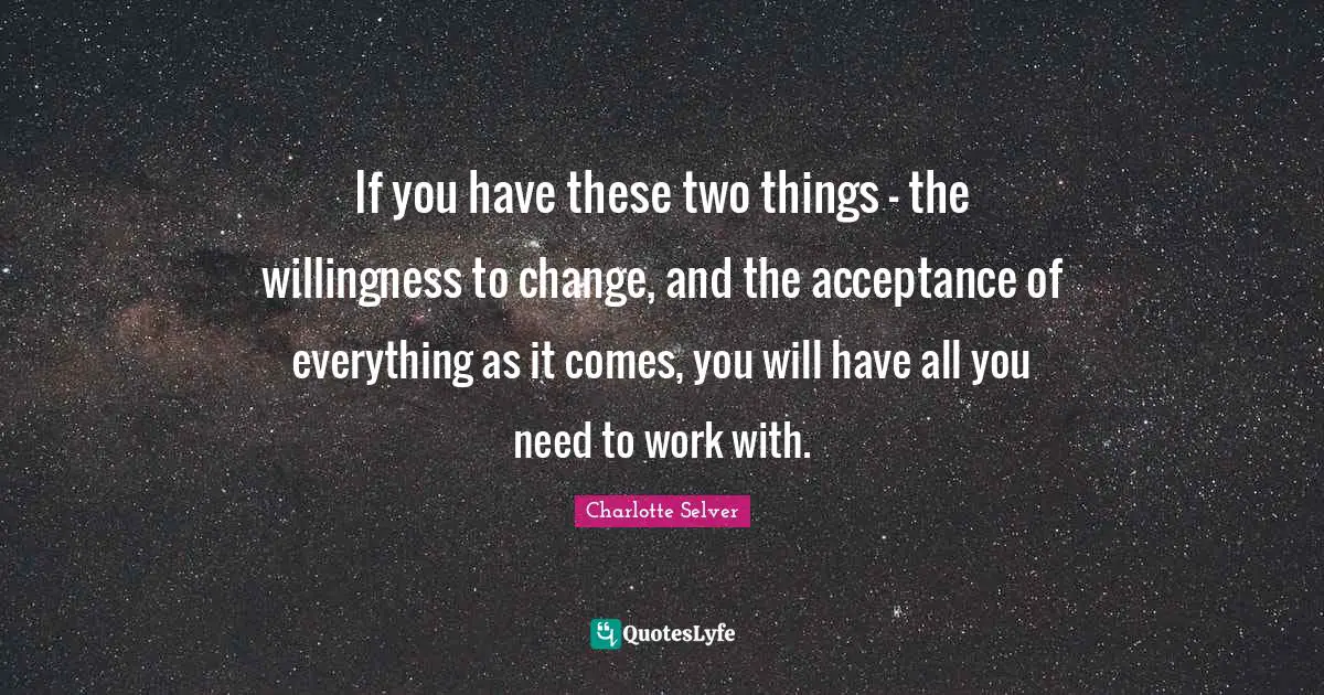If you have these two things - the willingness to change, and the acceptance of everything as it comes, you will have all you need to work with.