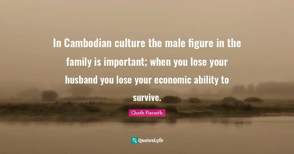 In Cambodian culture the male figure in the family is important; when you lose your husband you lose your economic ability to survive.