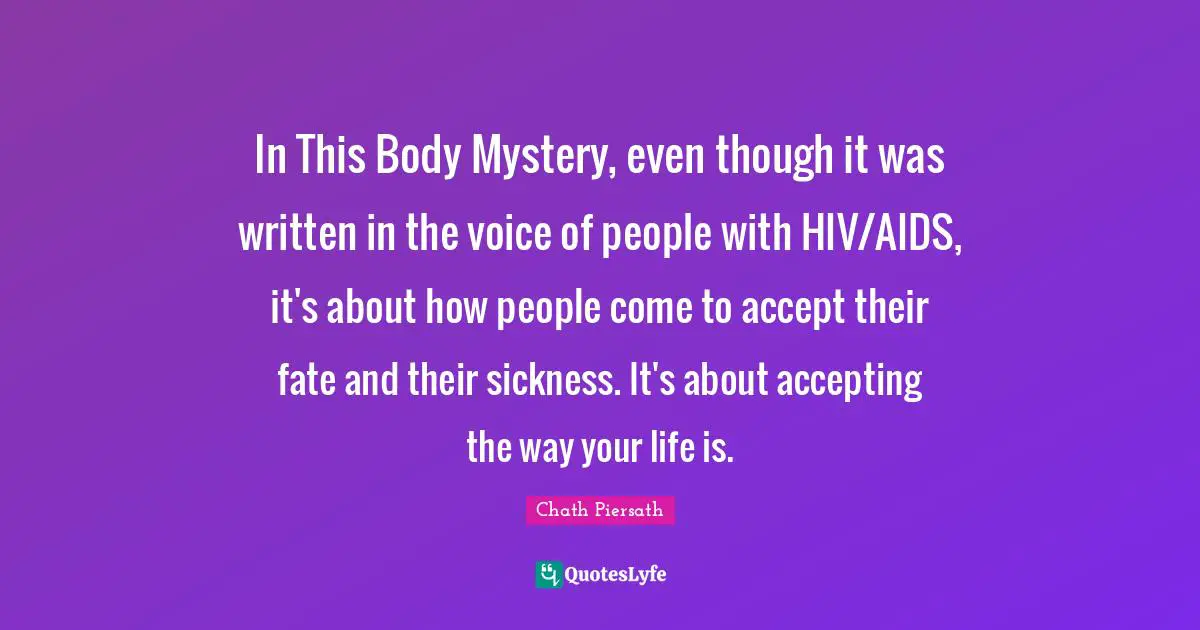 In This Body Mystery, even though it was written in the voice of people with HIV/AIDS, it's about how people come to accept their fate and their sickness. It's about accepting the way your life is.