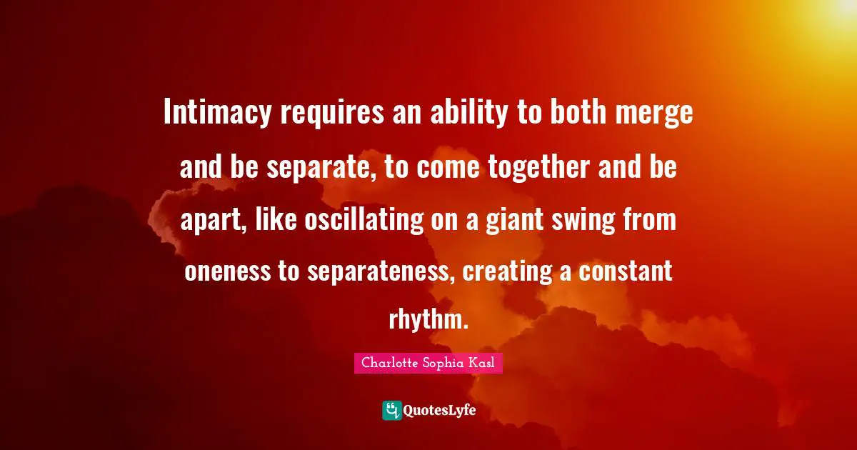 Separateness Quotes: "Intimacy requires an ability to both merge and be separate, to come together and be apart, like oscillating on a giant swing from oneness to separateness, creating a constant rhythm."