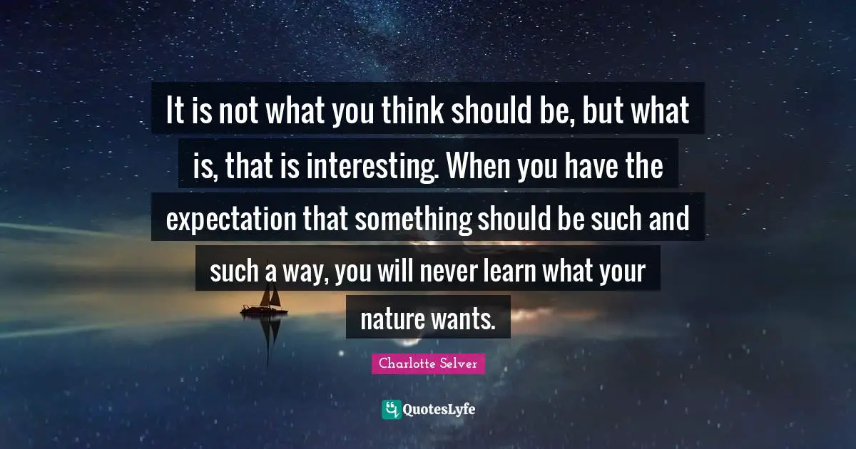 It is not what you think should be, but what is, that is interesting. When you have the expectation that something should be such and such a way, you will never learn what your nature wants.