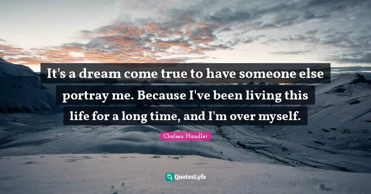 It's a dream come true to have someone else portray me. Because I've been living this life for a long time, and I'm over myself.