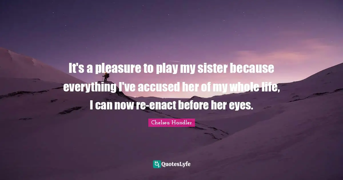 It's a pleasure to play my sister because everything I've accused her of my whole life, I can now re-enact before her eyes.