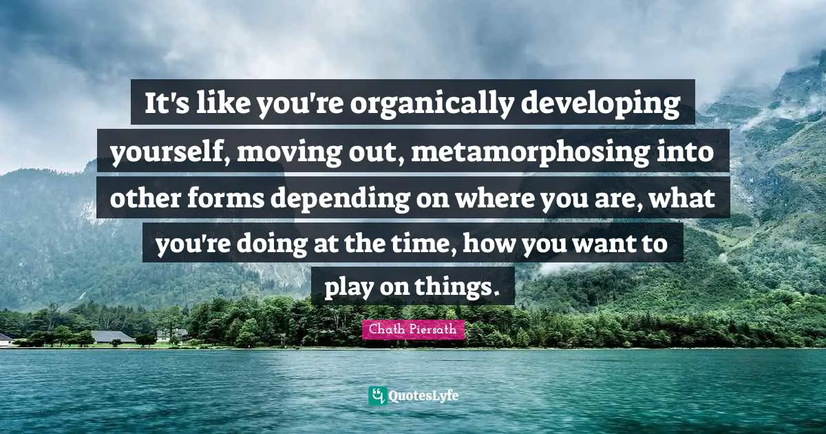 It's like you're organically developing yourself, moving out, metamorphosing into other forms depending on where you are, what you're doing at the time, how you want to play on things.