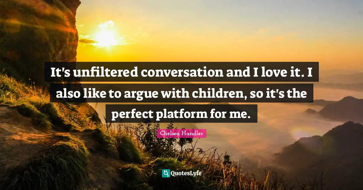 It's unfiltered conversation and I love it. I also like to argue with children, so it's the perfect platform for me.