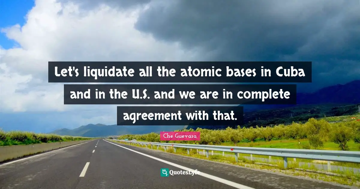 Let's liquidate all the atomic bases in Cuba and in the U.S. and we are in complete agreement with that.