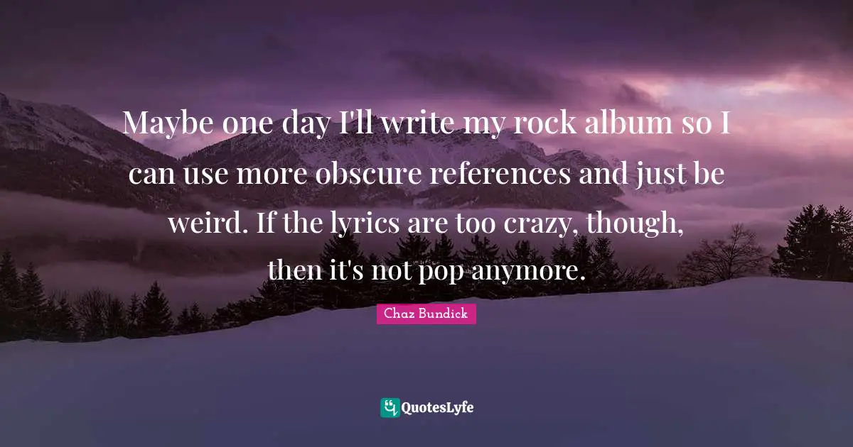 Maybe one day I'll write my rock album so I can use more obscure references and just be weird. If the lyrics are too crazy, though, then it's not pop anymore.
