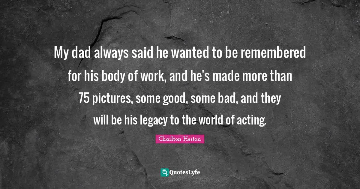 Charlton Heston Quotes: "My dad always said he wanted to be remembered for his body of work, and he's made more than 75 pictures, some good, some bad, and they will be his legacy to the world of acting."