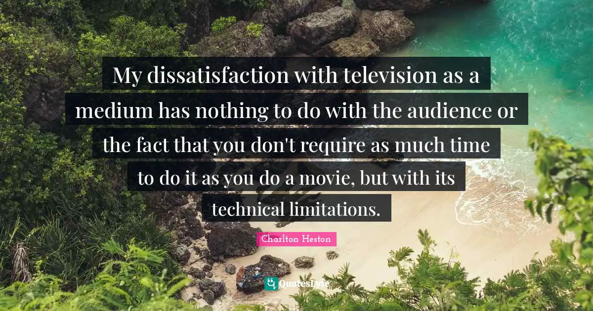 My dissatisfaction with television as a medium has nothing to do with the audience or the fact that you don't require as much time to do it as you do a movie, but with its technical limitations.