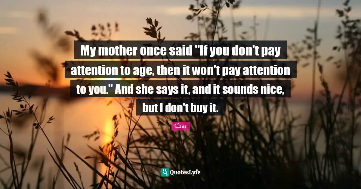 Cher Quotes: "My mother once said "If you don't pay attention to age, then it won't pay attention to you." And she says it, and it sounds nice, but I don't buy it."