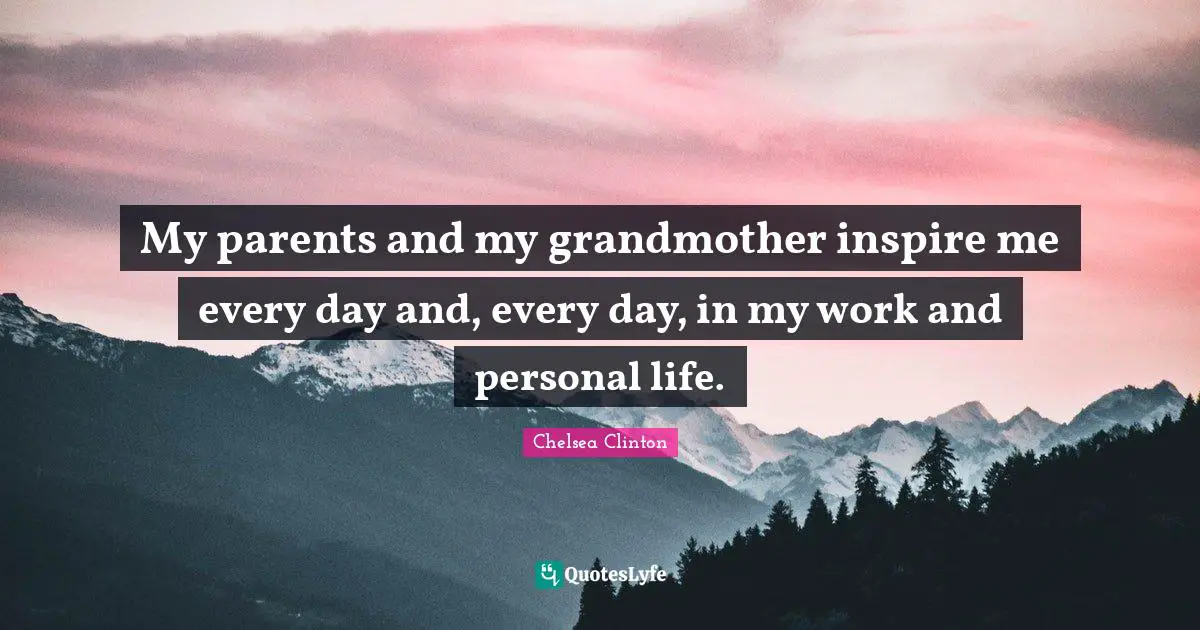 My parents and my grandmother inspire me every day and, every day, in my work and personal life.
