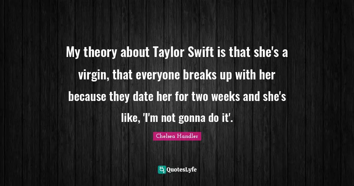 My theory about Taylor Swift is that she's a virgin, that everyone breaks up with her because they date her for two weeks and she's like, 'I'm not gonna do it'.