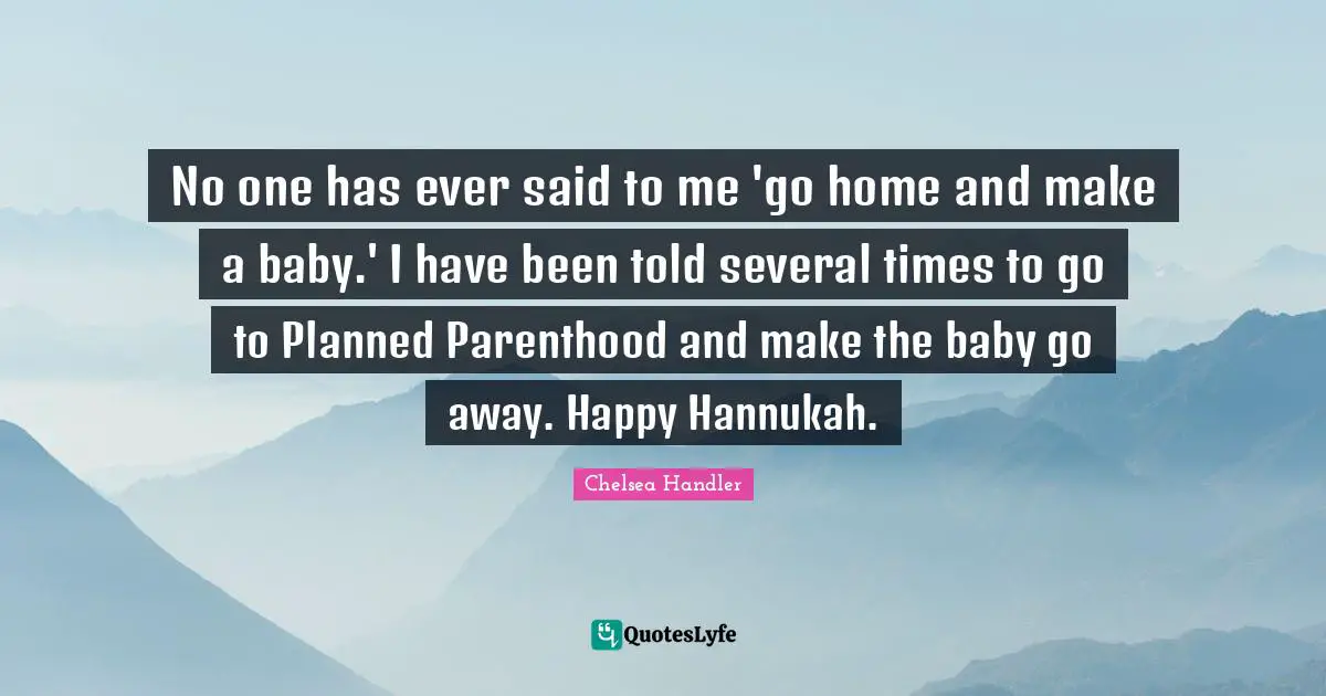 No one has ever said to me 'go home and make a baby.' I have been told several times to go to Planned Parenthood and make the baby go away. Happy Hannukah.