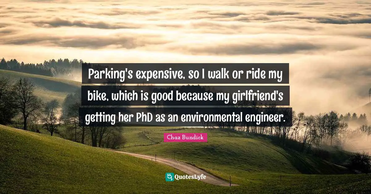 Parking's expensive, so I walk or ride my bike, which is good because my girlfriend's getting her PhD as an environmental engineer.