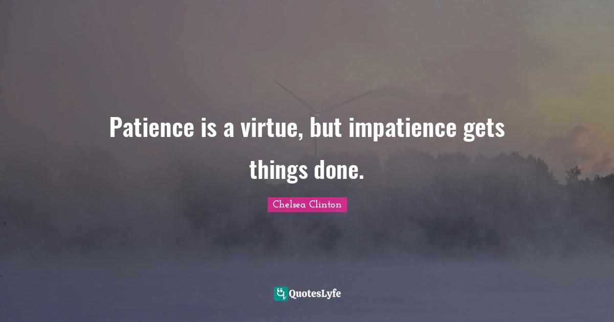 Patience is a virtue, but impatience gets things done.