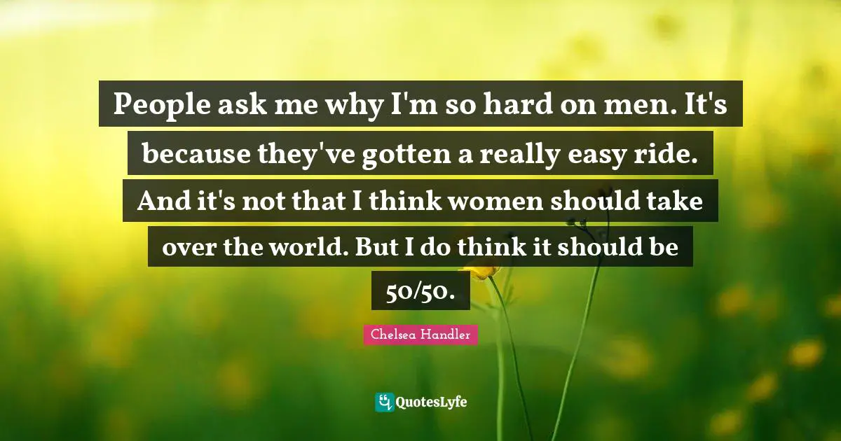 People ask me why I'm so hard on men. It's because they've gotten a really easy ride. And it's not that I think women should take over the world. But I do think it should be 50/50.